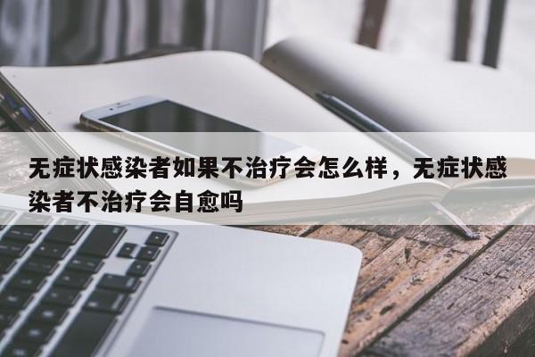 无症状感染者如果不治疗会怎么样，无症状感染者不治疗会自愈吗