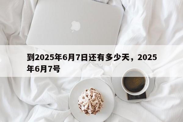 到2025年6月7日还有多少天，2025年6月7号