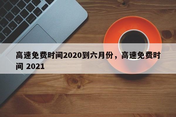 高速免费时间2020到六月份，高速免费时间 2021
