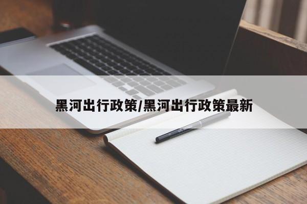 黑河出行政策/黑河出行政策最新