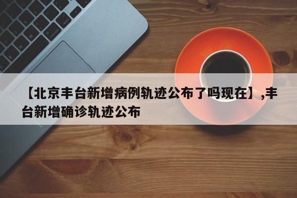 【北京丰台新增病例轨迹公布了吗现在】,丰台新增确诊轨迹公布