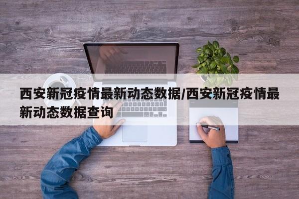 西安新冠疫情最新动态数据/西安新冠疫情最新动态数据查询