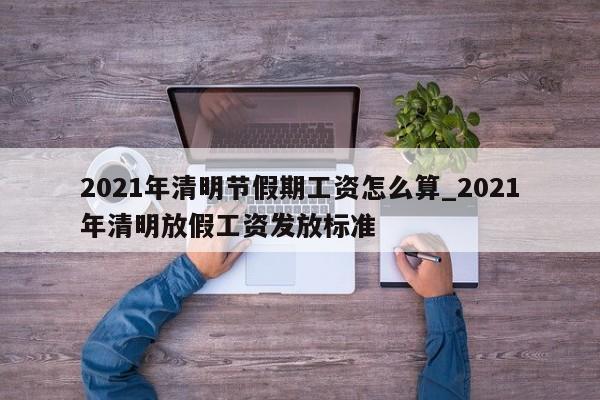2021年清明节假期工资怎么算_2021年清明放假工资发放标准