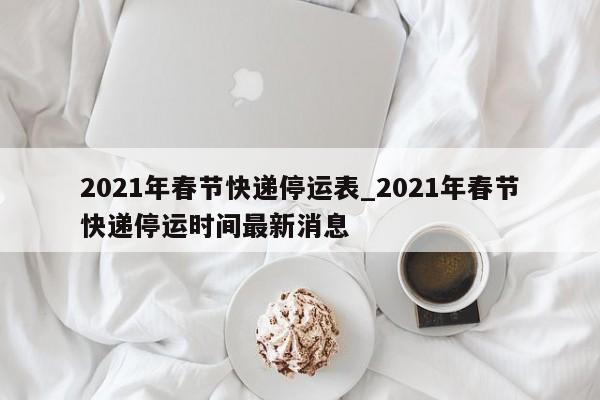 2021年春节快递停运表_2021年春节快递停运时间最新消息
