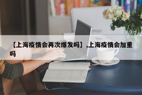 【上海疫情会再次爆发吗】,上海疫情会加重吗