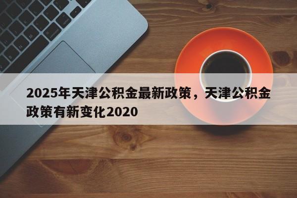 2025年天津公积金最新政策，天津公积金政策有新变化2020