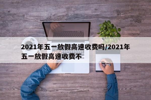 2021年五一放假高速收费吗/2021年五一放假高速收费不