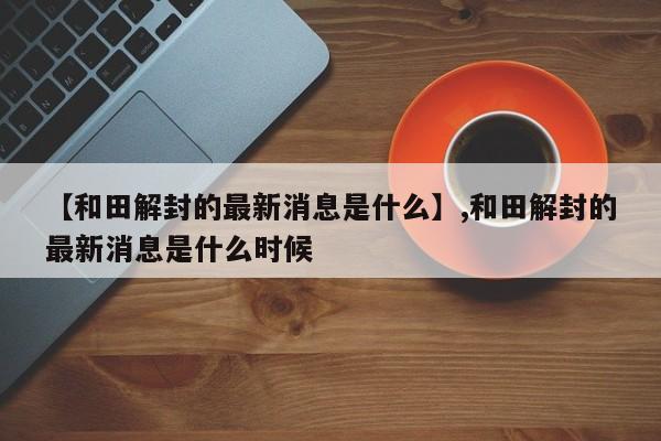 【和田解封的最新消息是什么】,和田解封的最新消息是什么时候