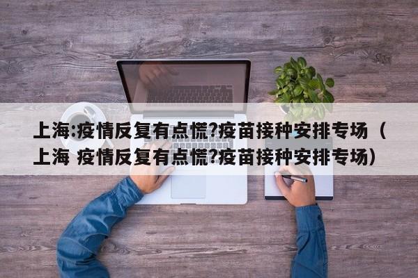 上海:疫情反复有点慌?疫苗接种安排专场（上海 疫情反复有点慌?疫苗接种安排专场）