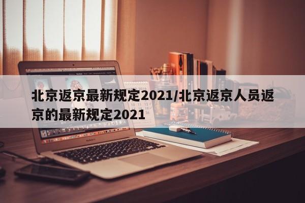 北京返京最新规定2021/北京返京人员返京的最新规定2021