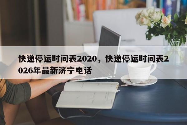 快递停运时间表2020，快递停运时间表2026年最新济宁电话