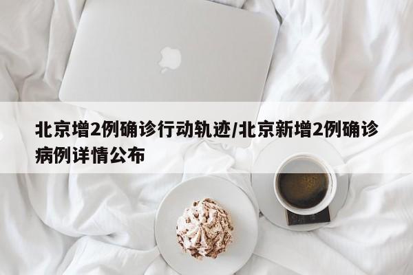 北京增2例确诊行动轨迹/北京新增2例确诊病例详情公布