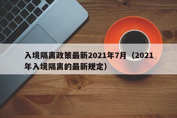 入境隔离政策最新2021年7月（2021年入境隔离的最新规定）