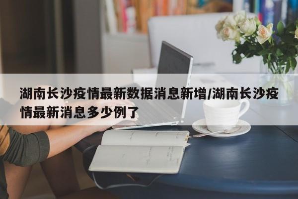 湖南长沙疫情最新数据消息新增/湖南长沙疫情最新消息多少例了