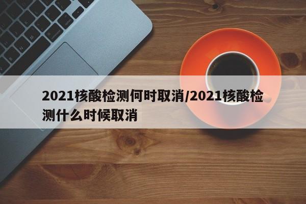 2021核酸检测何时取消/2021核酸检测什么时候取消