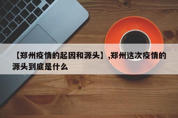 【郑州疫情的起因和源头】,郑州这次疫情的源头到底是什么