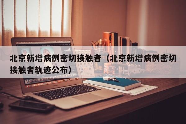 北京新增病例密切接触者（北京新增病例密切接触者轨迹公布）