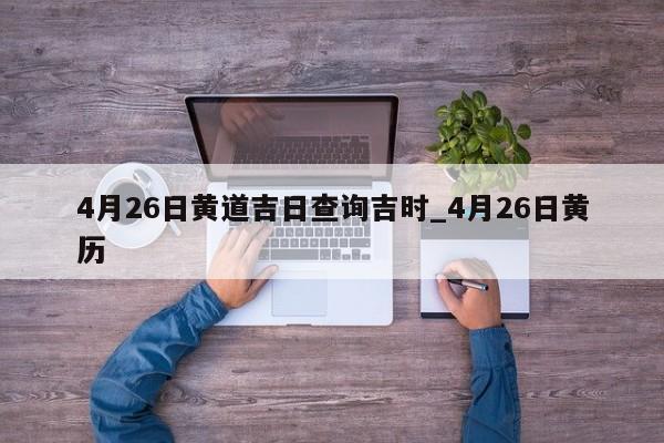 4月26日黄道吉日查询吉时_4月26日黄历
