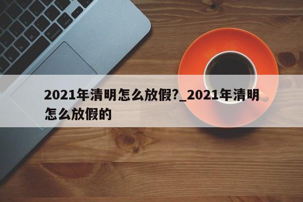 2021年清明怎么放假?_2021年清明怎么放假的