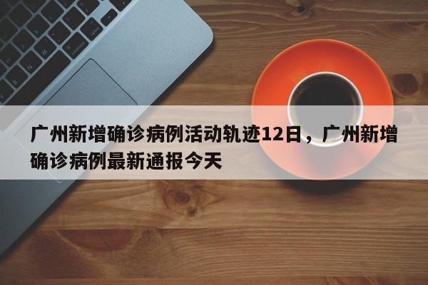 广州新增确诊病例活动轨迹12日，广州新增确诊病例最新通报今天