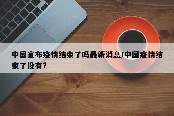 中国宣布疫情结束了吗最新消息/中国疫情结束了没有?