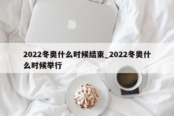 2022冬奥什么时候结束_2022冬奥什么时候举行