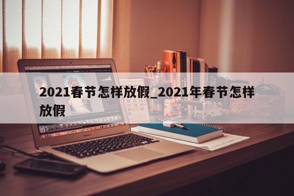 2021春节怎样放假_2021年春节怎样放假