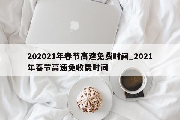 202021年春节高速免费时间_2021年春节高速免收费时间