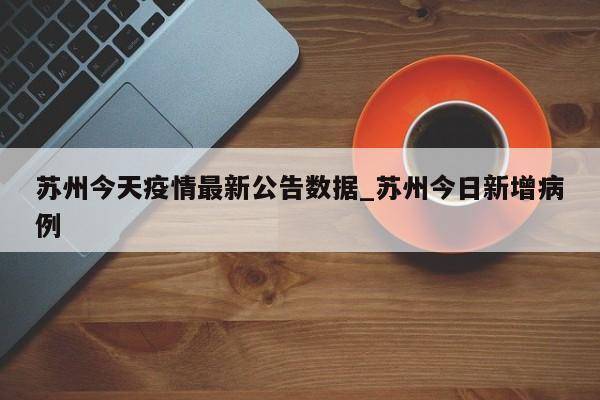 苏州今天疫情最新公告数据_苏州今日新增病例