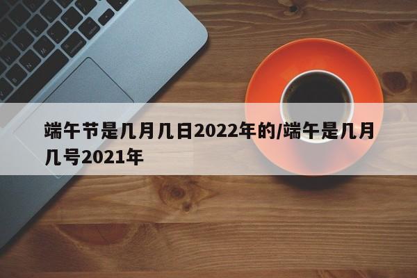 端午节是几月几日2022年的/端午是几月几号2021年