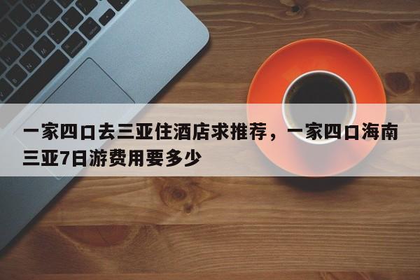 一家四口去三亚住酒店求推荐，一家四口海南三亚7日游费用要多少