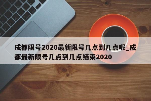 成都限号2020最新限号几点到几点呢_成都最新限号几点到几点结束2020