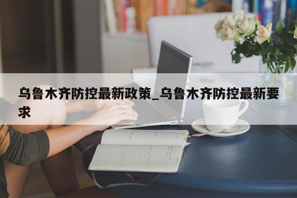 乌鲁木齐防控最新政策_乌鲁木齐防控最新要求