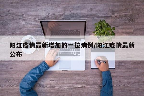 阳江疫情最新增加的一位病例/阳江疫情最新公布