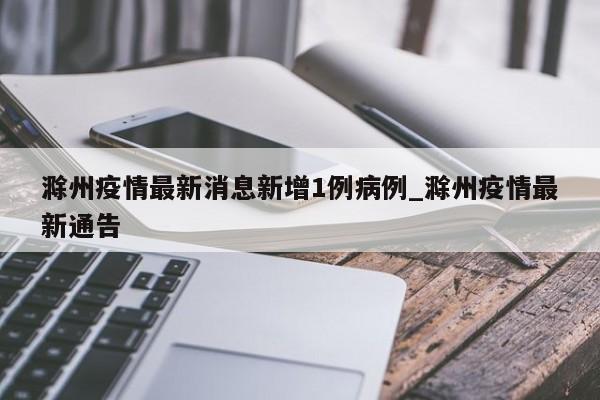 滁州疫情最新消息新增1例病例_滁州疫情最新通告