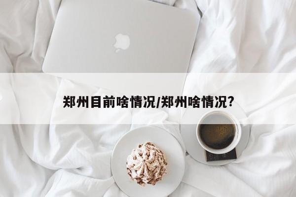 郑州目前啥情况/郑州啥情况?