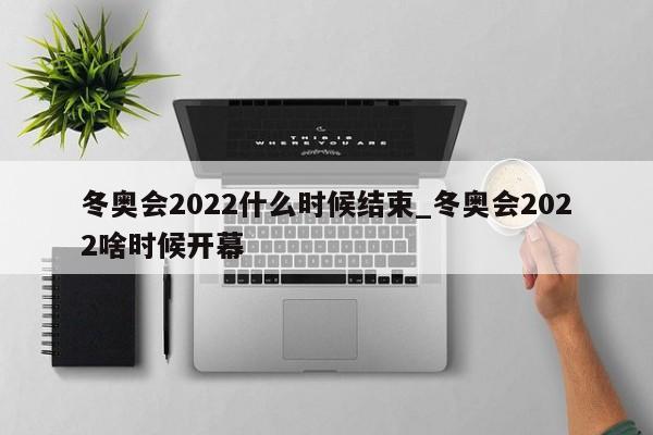 冬奥会2022什么时候结束_冬奥会2022啥时候开幕