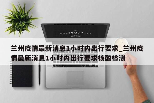 兰州疫情最新消息1小时内出行要求_兰州疫情最新消息1小时内出行要求核酸检测