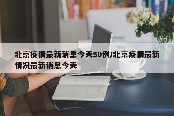北京疫情最新消息今天50例/北京疫情最新情况最新消息今天