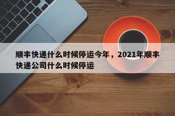 顺丰快递什么时候停运今年，2021年顺丰快递公司什么时候停运