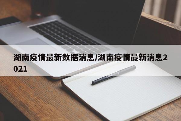 湖南疫情最新数据消息/湖南疫情最新消息2021