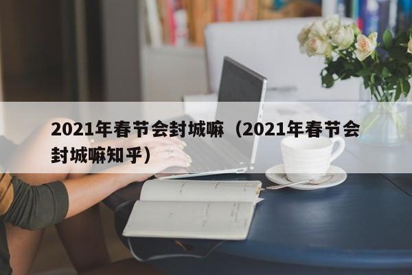 2021年春节会封城嘛（2021年春节会封城嘛知乎）
