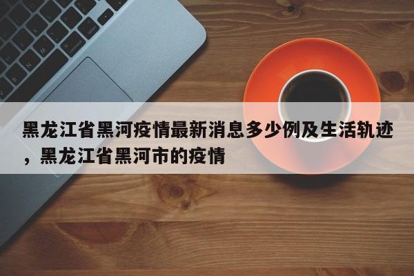 黑龙江省黑河疫情最新消息多少例及生活轨迹，黑龙江省黑河市的疫情