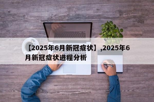 【2025年6月新冠症状】,2025年6月新冠症状进程分析