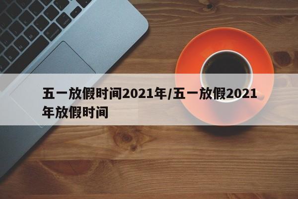 五一放假时间2021年/五一放假2021年放假时间