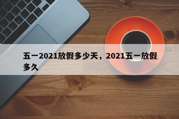 五一2021放假多少天，2021五一放假多久