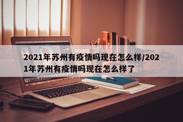 2021年苏州有疫情吗现在怎么样/2021年苏州有疫情吗现在怎么样了