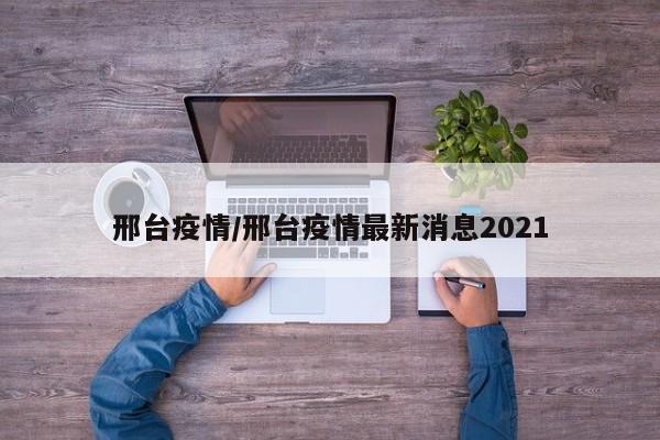 邢台疫情/邢台疫情最新消息2021