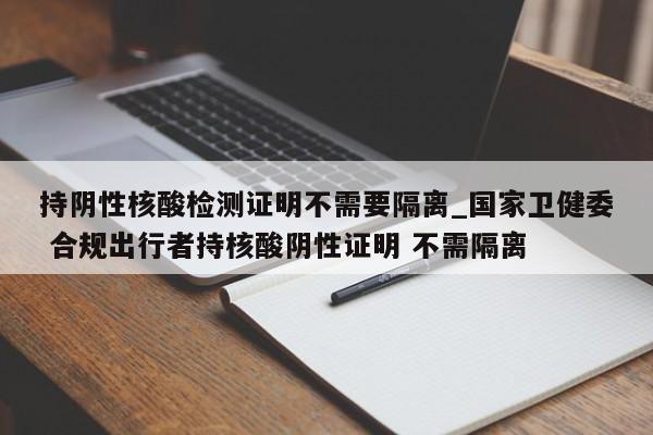 持阴性核酸检测证明不需要隔离_国家卫健委 合规出行者持核酸阴性证明 不需隔离