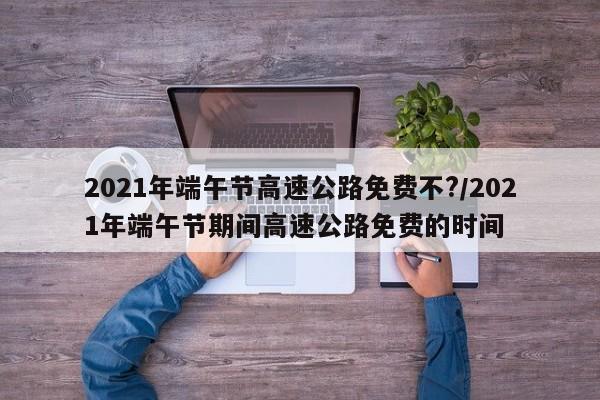 2021年端午节高速公路免费不?/2021年端午节期间高速公路免费的时间